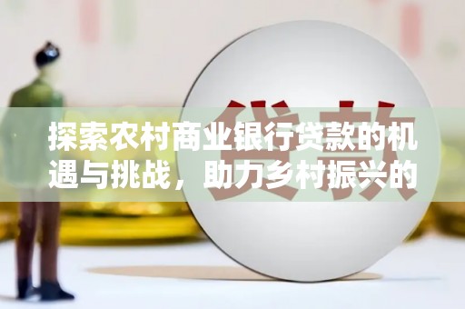 容城探索农村商业银行贷款的机遇与挑战，助力乡村振兴的金融引擎